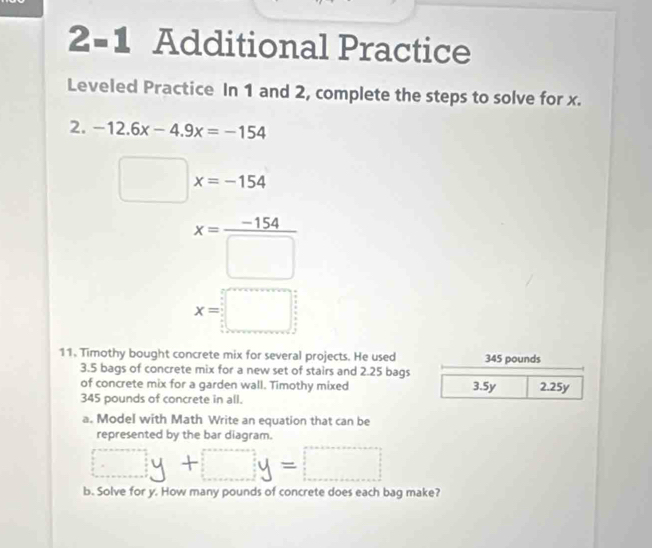 2-1 Additional Practice 
Leveled Practice In 1 and 2, complete the steps to solve for x. 
2. -12.6x-4.9x=-154
x=-154
(-3,4)
x= (-154)/□  
x=□
11. Timothy bought concrete mix for several projects. He used 345 pounds
3.5 bags of concrete mix for a new set of stairs and 2.25 bags 
of concrete mix for a garden wall. Timothy mixed 3.5y 2.25y
345 pounds of concrete in all. 
a. Model with Math Write an equation that can be 
represented by the bar diagram. 
□ + _  =□ 
b. Solve for y. How many pounds of concrete does each bag make?