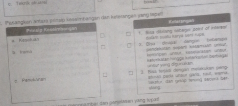 c. Teknik akuarei bawan
. Pasangkan antara prinsip keseimbangan dan keterangan yang fepat!
Prinsip Keseimbangan Keterangan
a. Kesatuan 1. Bisa dibilang sebagai point of interest
dalâm suatu karya sení rupa.
b. Irama 2. Bisa dicapai dengán beberapa
pendekatán seperi kesamaan unsur.
kemíripan unsur, keselarasan unsur,
keterlkatan hingga keterkaitan berbagai
unsur yang digurakan.
c. Penekanan 3. Bisa terjadi dengan melakukan peng-
aturan pada unsur garis, raut, wama.
tekstur, dan gelap terang secara ber-
ulang.
in menngambar dan penjelasan yang tepat !