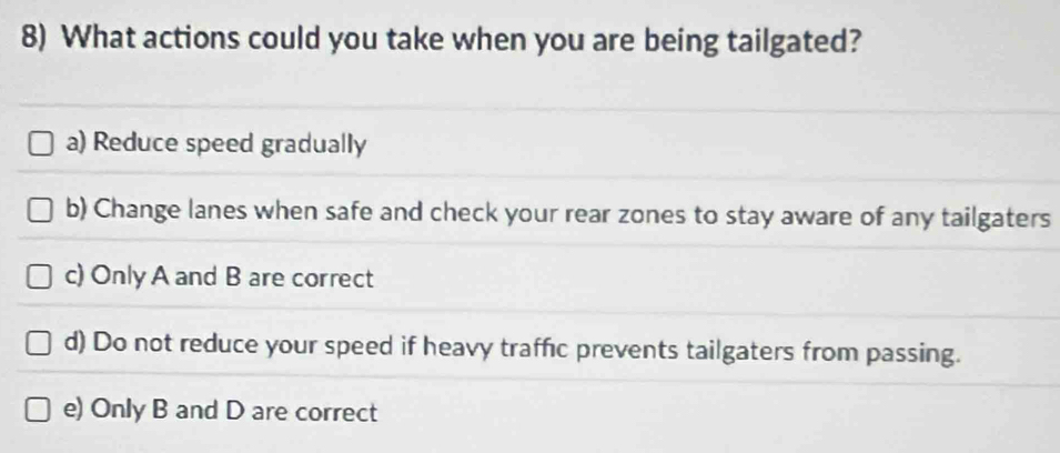 What actions could you take when you are being tailgated?
a) Reduce speed gradually
b) Change lanes when safe and check your rear zones to stay aware of any tailgaters
c) Only A and B are correct
d) Do not reduce your speed if heavy traffic prevents tailgaters from passing.
e) Only B and D are correct