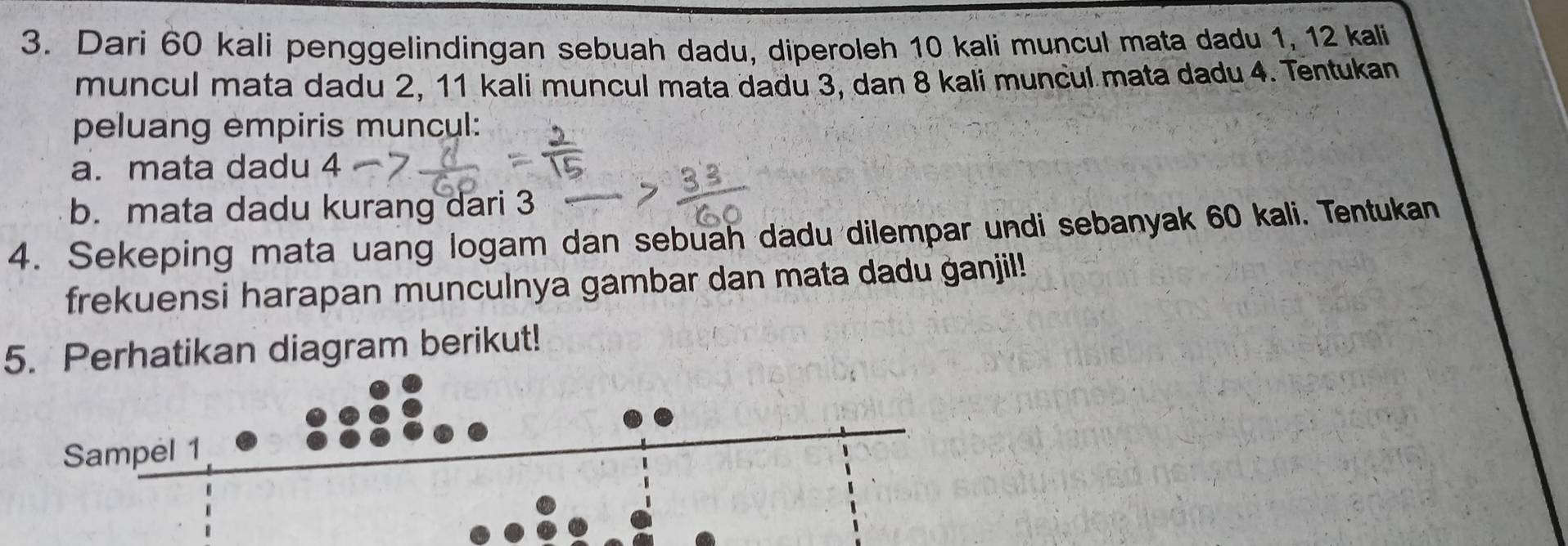 Dari 60 kali penggelindingan sebuah dadu, diperoleh 10 kali muncul mata dadu 1, 12 kali 
muncul mata dadu 2, 11 kali muncul mata dadu 3, dan 8 kali muncul mata dadu 4. Tentukan 
peluang empiris muncul: 
a. mata dadu 4
b. mata dadu kurang dari 3
4. Sekeping mata uang logam dan sebuah dadu dilempar undi sebanyak 60 kali. Tentukan 
frekuensi harapan munculnya gambar dan mata dadu ganjil! 
5. Perhatikan diagram berikut!