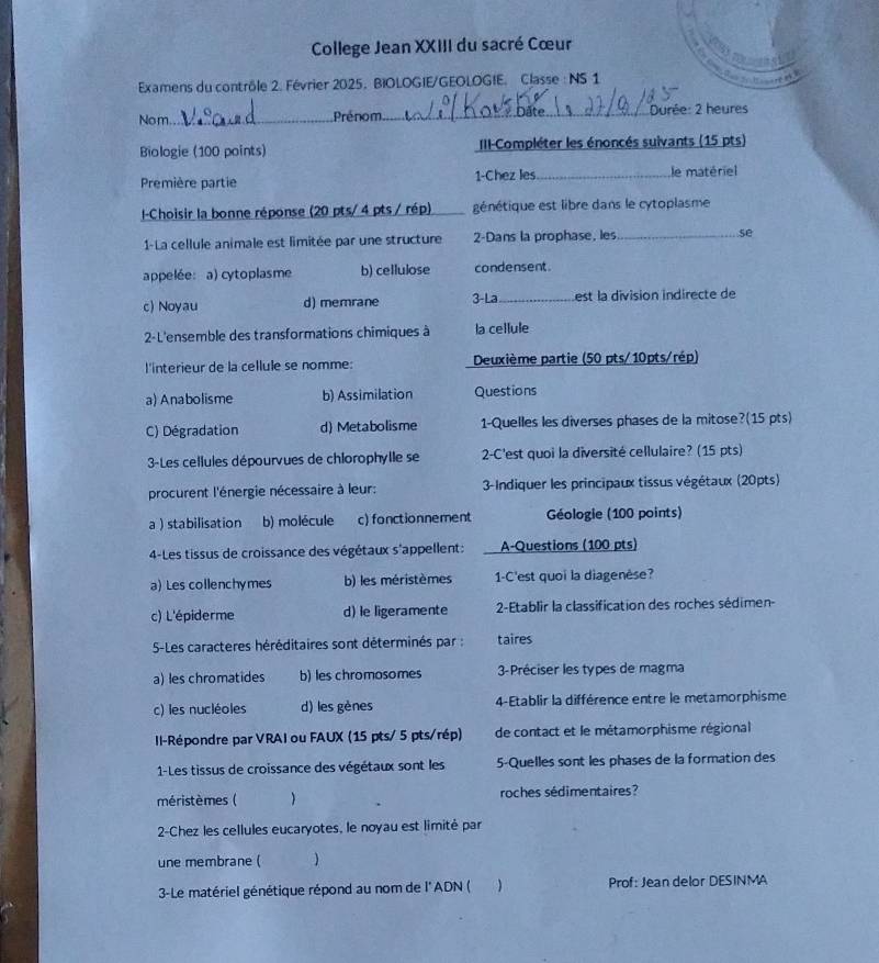 College Jean XXIII du sacré Cœur
Examens du contrôle 2. Février 2025. BIOLOGIE/GEOLOGIE. Classe : NS 1
 
Nom._ Prénom_  Durée: 2 heures
Biologie (100 points)  III-Compléter les énoncés suivants (15 pts)
Première partie 1-Chez les_ le matériel
l-Choisir la bonne réponse (20 pts/ 4 pts / rép)_ génétique est libre dans le cytoplasme
1-La cellule animale est limitée par une structure 2-Dans la prophase, les_ se
appelée: a) cytoplasme b) cellulose condensent.
c) Noyau d) memrane 3-La _est la division indirecte de
2-L'ensemble des transformations chimiques à la cellule
l'interieur de la cellule se nomme:  Deuxième partie (50 pts/10pts/rép)
a) Anabolisme b) Assimilation Questions
C) Dégradation d) Metabolisme 1-Quelles les diverses phases de la mitose?(15 pts)
3-Les cellules dépourvues de chlorophylle se 2-C'est quoi la diversité cellulaire? (15 pts)
procurent l'énergie nécessaire à leur:  3-Indiquer les principaux tissus végétaux (20pts)
a ) stabilisation b) molécule c) fonctionnement  Géologie (100 points)
4-Les tissus de croissance des végétaux s'appellent: A-Questions (100 pts)
a) Les collenchymes b) les méristèmes 1-C'est quoi la diagenèse?
c) L'épiderme d) le ligeramente  2-Etablir la classification des roches sédimen-
5-Les caracteres héréditaires sont déterminés par : taires
a) les chromatides b) les chromosomes  3-Préciser les types de magma
c) les nucléoles d) les gènes 4-Etablir la différence entre le metamorphisme
I-Répondre par VRAI ou FAUX (15 pts/ 5 pts/rép) de contact et le métamorphisme régional
1-Les tissus de croissance des végétaux sont les 5-Quelles sont les phases de la formation des
méristèmes (  roches sédimentaires?
2-Chez les cellules eucaryotes, le noyau est limité par
une membrane (
3-Le matériel génétique répond au nom de l'ADN ( Prof: Jean delor DESINMA