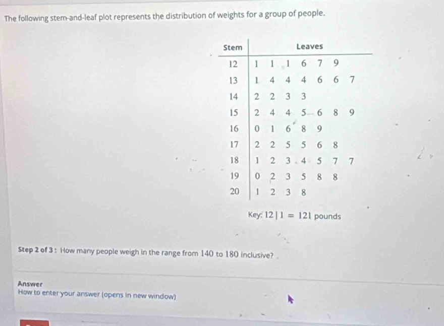 The following stem-and-leaf plot represents the distribution of weights for a group of people. 
Key: 12|1=121 pounds
Step 2 of 3 : How many people weigh in the range from 140 to 180 inclusive?. 
Answer 
How to enter your answer (opens in new window)