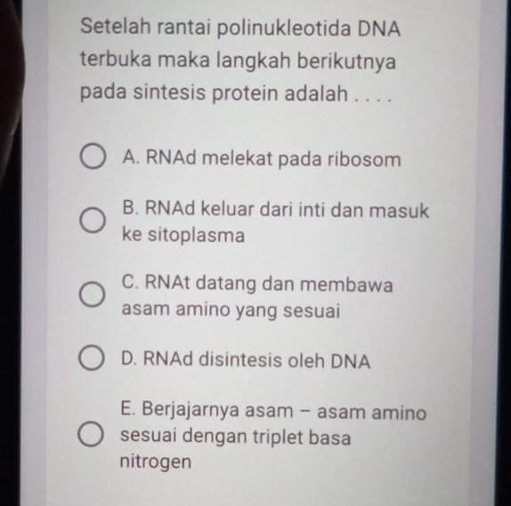 Setelah rantai polinukleotida DNA
terbuka maka langkah berikutnya
pada sintesis protein adalah . . . .
A. RNAd melekat pada ribosom
B. RNAd keluar dari inti dan masuk
ke sitoplasma
C. RNAt datang dan membawa
asam amino yang sesuai
D. RNAd disintesis oleh DNA
E. Berjajarnya asam - asam amino
sesuai dengan triplet basa
nitrogen