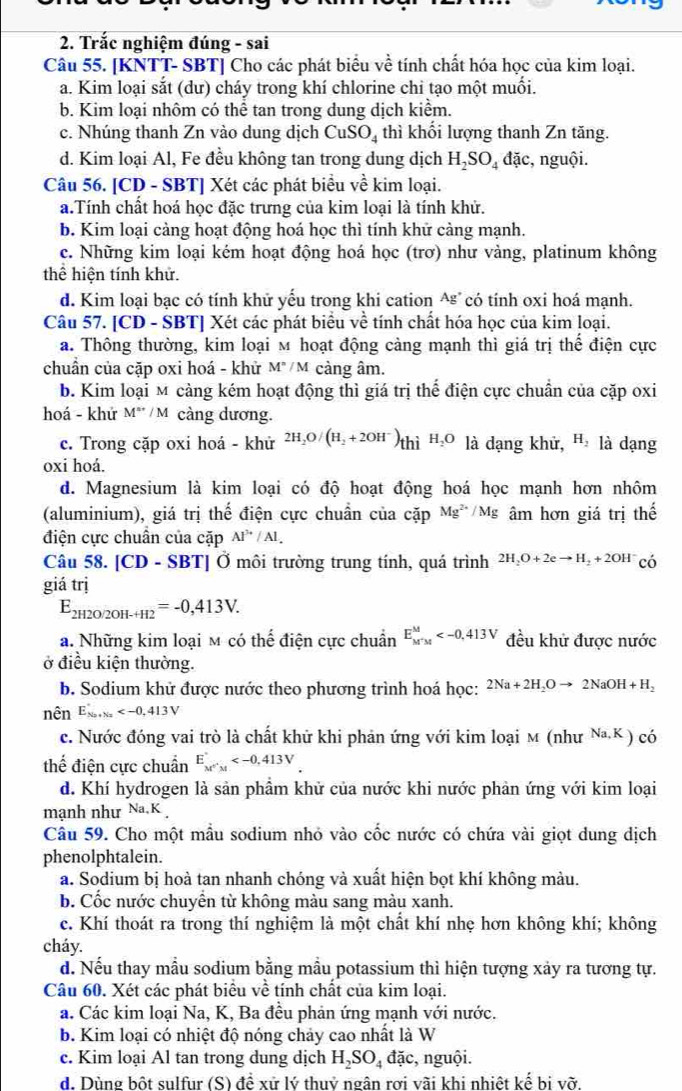 Trắc nghiệm đúng - sai
Câu 55. [KNTT- SBT] Cho các phát biểu về tính chất hóa học của kim loại.
a. Kim loại sắt (dư) cháy trong khí chlorine chi tạo một muối.
b. Kim loại nhôm có thể tan trong dung dịch kiểm.
c. Nhúng thanh Zn vào dung dịch CuSO_4 thì khối lượng thanh Zn tăng.
d. Kim loại Al, Fe đều không tan trong dung dịch H_2SO_4 đặc, nguội.
Câu 56. [CD - SBT] Xét các phát biểu về kim loại.
a.Tính chất hoá học đặc trưng của kim loại là tính khử.
b. Kim loại cảng hoạt động hoá học thì tính khử cảng mạnh.
c. Những kim loại kém hoạt động hoá học (trơ) như vàng, platinum không
thể hiện tính khử.
d. Kim loại bạc có tính khử yếu trong khi cation - Ag° có tính oxi hoá mạnh.
Câu 57. [CD - SBT] Xét các phát biểu về tính chất hóa học của kim loại.
a. Thông thường, kim loại м hoạt động cảng mạnh thì giá trị thể điện cực
chuẩn của cặp oxi hoá - khử M°/M cảng âm.
b. Kim loại м cảng kém hoạt động thì giá trị thể điện cực chuẩn của cặp oxi
hoá - khứ M^(m+)/M càng dương.
c. Trong cặp oxi hoá - khử 2H_2O/(H_2+2OH^-)thiH_2O là dạng khử, H_2 là dạng
oxi hoá.
d. Magnesium là kim loại có độ hoạt động hoá học mạnh hơn nhôm
(aluminium), giá trị thế điện cực chuẩn của coverline ap Mg^(2+)/Mg âm hơn giá trị thế
điện cực chuân của cặp Al^(3+)/Al.
Câu 58. [CD - SBT] Ở môi trường trung tính, quá trình 2H_2O+2eto H_2+2OH^- có
giá trị
E_2H2O/2OH-H2=-0,413V.
a. Những kim loại м có thể điện cực chuẩn E_(M'M)^M đều khử được nước
ở điều kiện thường.
b. Sodium khử được nước theo phương trình hoá học: 2Na+2H_2Oto 2NaOH+H_2
nên E_Na+Na
c. Nước đóng vai trò là chất khử khi phản ứng với kim loại m (như Na K ) có
thể điện cực chuẩn E_M''M
d. Khí hydrogen là sản phầm khử của nước khi nước phản ứng với kim loại
mạnh như Na.K 
Câu 59. Cho một mẫu sodium nhỏ vào cốc nước có chứa vài giọt dung dịch
phenolphtalein.
a. Sodium bị hoà tan nhanh chóng và xuất hiện bọt khí không màu.
b. Cốc nước chuyển từ không màu sang màu xanh.
c. Khí thoát ra trong thí nghiệm là một chất khí nhẹ hơn không khí; không
cháy.
d. Nếu thay mẫu sodium bằng mẫu potassium thì hiện tượng xảy ra tương tự.
Câu 60. Xét các phát biểu về tính chất của kim loại.
a. Các kim loại Na, K, Ba đều phản ứng mạnh với nước.
b. Kim loại có nhiệt độ nóng chảy cao nhất là W
c. Kim loại Al tan trong dung dịch H_2SO_4 đặc, nguội.
d. Dùng bột sulfur (S) đề xử lý thuỷ ngân rợi vãi khi nhiệt kế bị vỡ.