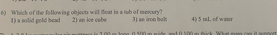 Which of the following objects will float in a tub of mercury?
1) a solid gold bead 2) an ice cube 3) an iron bolt 4) 5 mL of water
2 00 m long 0.500 m wide, and 0 100 m thick. What mass can it support