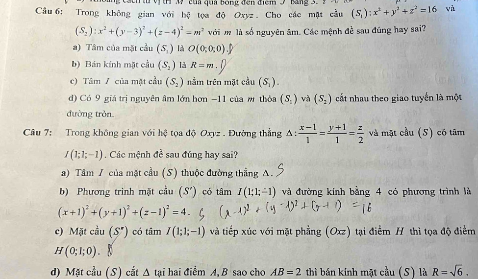 từ vị trì M của qua bóng đến điểm 9 bảng 3.
Câu 6: Trong không gian với hệ tọa độ Oxyz . Cho các mặt cầu (S_1):x^2+y^2+z^2=16 và
(S_2):x^2+(y-3)^2+(z-4)^2=m^2 với m là số nguyên âm. Các mệnh đề sau đúng hay sai?
a) Tâm của mặt cầu (S_1) là O(0;0;0)
b) Bán kính mặt cầu (S_2) là R=m.
c) Tâm / của mặt cầu (S_2) nằm trên mặt cầu (S_1).
d) Có 9 giá trị nguyên âm lớn hơn −11 của m thỏa (S_1) và (S_2) cất nhau theo giao tuyến là một
đường tròn.
Câu 7: Trong không gian với hệ tọa độ Oxyz . Đường thẳng Δ:  (x-1)/1 = (y+1)/1 = z/2  và mặt cầu (S) có tâm
I(1;1;-1). Các mệnh đề sau đúng hay sai?
a) Tâm / của mặt cầu (S) thuộc đường thẳng Δ.
b) Phương trình mặt cầu (S') có tâm I(1;1;-1) và đường kính bằng 4 có phương trình là
(x+1)^2+(y+1)^2+(z-1)^2=4.
c) Mặt cầu (S'') có tâm I(1;1;-1) và tiếp xúc với mặt phẳng (Oxz) tại điểm H thì tọa độ điểm
H(0;1;0).
d) Mặt cầu (S) cắt Δ tại hai điểm A, B sao cho AB=2 thì bán kính mặt cầu (S) là R=sqrt(6).