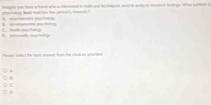 lmagne you have a therd who is interested in math and technques used to anolyee rerch lndings. What sublelt of
prychology best matches this person's iavesis?
A. psychamenc psychology
B. devotomenal pryctobgy
C. health psychongy
D. personalty psychology
Please select the best answer from the choices provided
A
8
C
D