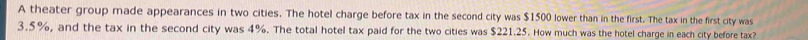 A theater group made appearances in two cities. The hotel charge before tax in the second city was $1500 lower than in the first. The tax in the first city was
3.5%, and the tax in the second city was 4%. The total hotel tax paid for the two cities was $221.25. How much was the hotel charge in each city before tax?