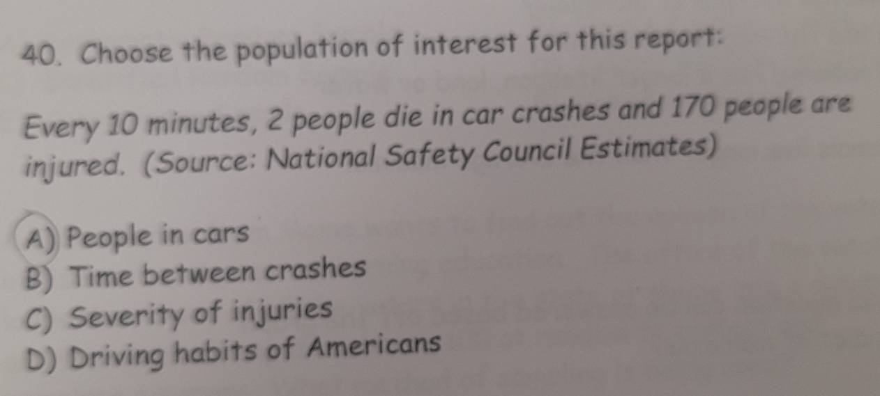 Choose the population of interest for this report:
Every 10 minutes, 2 people die in car crashes and 170 people are
injured. (Source: National Safety Council Estimates)
A) People in cars
B) Time between crashes
C) Severity of injuries
D) Driving habits of Americans