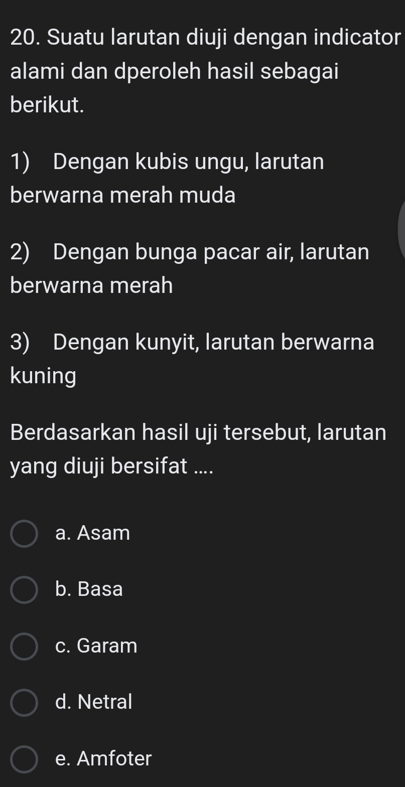 Suatu larutan diuji dengan indicator
alami dan dperoleh hasil sebagai
berikut.
1) Dengan kubis ungu, larutan
berwarna merah muda
2) Dengan bunga pacar air, larutan
berwarna merah
3) Dengan kunyit, larutan berwarna
kuning
Berdasarkan hasil uji tersebut, larutan
yang diuji bersifat ....
a. Asam
b. Basa
c. Garam
d. Netral
e. Amfoter