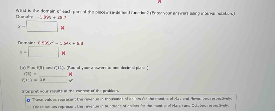 What is the domain of each part of the piecewise-defined function? (Enter your answers using interval notation.)
Domain: -1.99x+25.7
x=□ *
Domain: 0.535x^2-1.54x+6.8
x=□ *
(b) Find f(5) and f(11). (Round your answers to one decimal place.)
_
f(5)=
_
f(11)=3.8
Interpret your results in the context of the problem.
These values represent the revenue in thousands of dollars for the months of May and November, respectively.
These values represent the revenue in hundreds of dollars for the months of March and October, respectively.