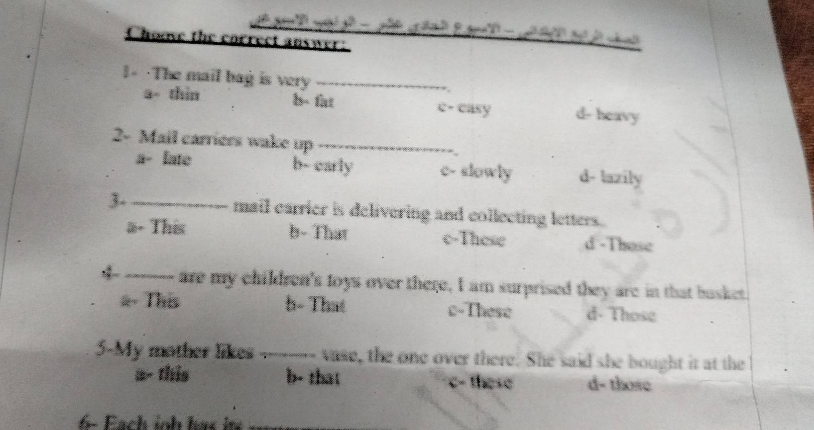 Choove the correct answer:
1- ·The mail bag is very_
a- thin b- fat c- casy d- heavy
2- Mail carriers wake up_
a- late b- carly c- slowly d- lazily
3- _mail carrier is delivering and collecting letters.
a- This b- That c-These d -Those
_are my children's toys over there, I am surprised they are in that busket.
2- This h- That c-These d- Those
3-My mother likes ----- vase, the one over there. She said she bought it at the
a- this b- that d- those
c- these
− Fach inh has i