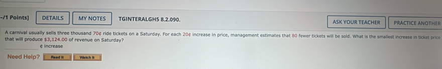 DETAILS MY NOTES TGINTERALGH5 8.2.090. ASK YOUR TEACHER PRACTICE ANOTHER 
A carnival usually sells three thousand 70¢ ride tickets on a Saturday. For each 20¢ increase in price, management estimates that 80 fewer tickets will be sold. What is the smallest increase in ticket price 
that will produce $3,124.00 of revenue on Saturday? 
_ 
¢ increase 
Need Help? Read It Watch It