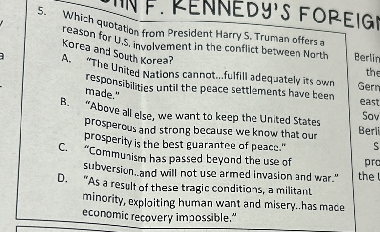 IN F. RENNEDY'S FOREIG
5. Which quotation from President Harry S. Truman offers a
reason for U.S. involvement in the conflict between North Berlin
Korea and South Korea?
the
A. “The United Nations cannot...fulfill adequately its own Gern
responsibilities until the peace settlements have been east
made.”
B. “Above all else, we want to keep the United States Sov
prosperous and strong because we know that our Berli
prosperity is the best guarantee of peace.” S
C. “Communism has passed beyond the use of pro
subversion..and will not use armed invasion and war.” the l
D. “As a result of these tragic conditions, a militant
minority, exploiting human want and misery..has made
economic recovery impossible.”