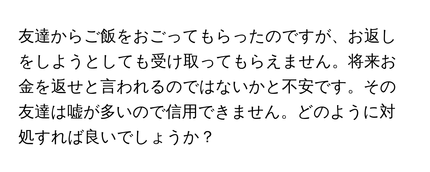 友達からご飯をおごってもらったのですが、お返しをしようとしても受け取ってもらえません。将来お金を返せと言われるのではないかと不安です。その友達は嘘が多いので信用できません。どのように対処すれば良いでしょうか？