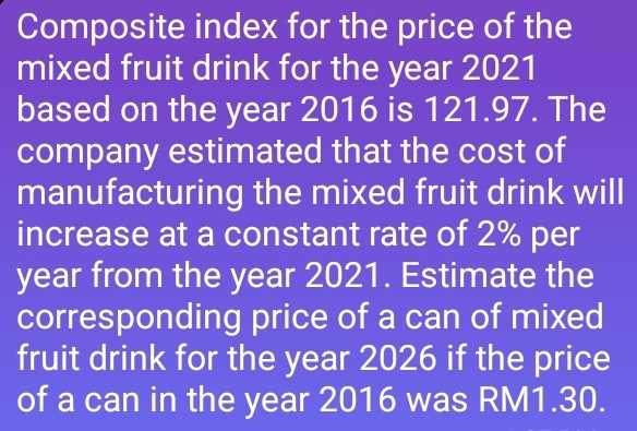 Composite index for the price of the 
mixed fruit drink for the year 2021 
based on the year 2016 is 121.97. The 
company estimated that the cost of 
manufacturing the mixed fruit drink will 
increase at a constant rate of 2% per
year from the year 2021. Estimate the 
corresponding price of a can of mixed 
fruit drink for the year 2026 if the price 
of a can in the year 2016 was RM1.30.