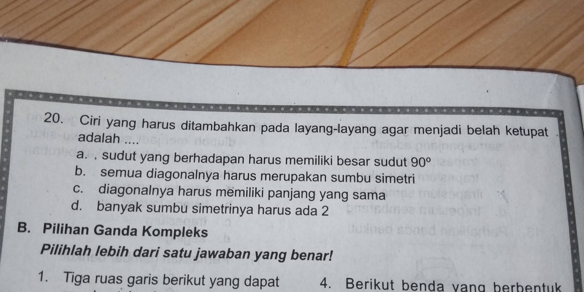 Ciri yang harus ditambahkan pada layang-layang agar menjadi belah ketupat
adalah ....
a. . sudut yang berhadapan harus memiliki besar sudut 90°
b. semua diagonalnya harus merupakan sumbu simetri
c. diagonalnya harus memiliki panjang yang sama
d. banyak sumbu simetrinya harus ada 2
B. Pilihan Ganda Kompleks
Pilihlah lebih dari satu jawaban yang benar!
1. Tiga ruas garis berikut yang dapat 4. Berikut benda vang berbentuk