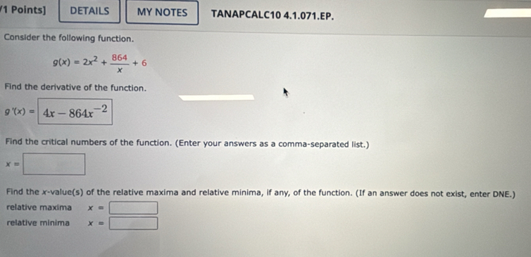 DETAILS MY NOTES TANAPCALC10 4.1.071.EP. 
Consider the following function.
g(x)=2x^2+ 864/x +6
Find the derivative of the function.
g'(x)= / 4x-864x^(-2)
Find the critical numbers of the function. (Enter your answers as a comma-separated list.)
x=□
Find the x -value(s) of the relative maxima and relative minima, if any, of the function. (If an answer does not exist, enter DNE.) 
relative maxima x=□
relative minima x=□