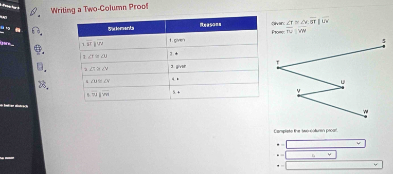 Free for Writing a Two-Column Proof
Hat
11 10
Given: ∠ T≌ ∠ V;overline STbeginvmatrix endvmatrix overline UV
Prove: overline TUparallel overline VW
gam
Complete the two-column proof.
· = overline 
· = □ □
+=□