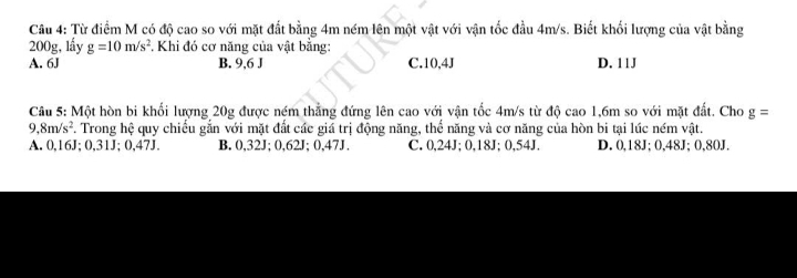 Từ điểm M có độ cao so với mặt đất bằng 4m ném lên một vật với vận tốc đầu 4m/s. Biết khối lượng của vật bằng
200g, lấy g=10m/s^2. Khi đó cơ năng của vật bằng:
A. 6J B. 9,6 J C. 10,4J D. 11J
Câu 5: Một hòn bi khối lượng 20g được ném thẳng đứng lên cao với vận tốc 4m/s từ độ cao 1,6m so với mặt đất. Cho g=
9 8m/s^2 F. Trong hệ quy chiếu gắn với mặt đất các giá trị động năng, thể năng và cơ năng của hòn bi tại lúc ném vật.
A. 0,16J; 0,31J; 0,47J. B. 0,32J; 0,62J; 0,47J. C. 0,24J; 0,18J; 0,54J. D. 0,18J; 0,48J; 0,80J.