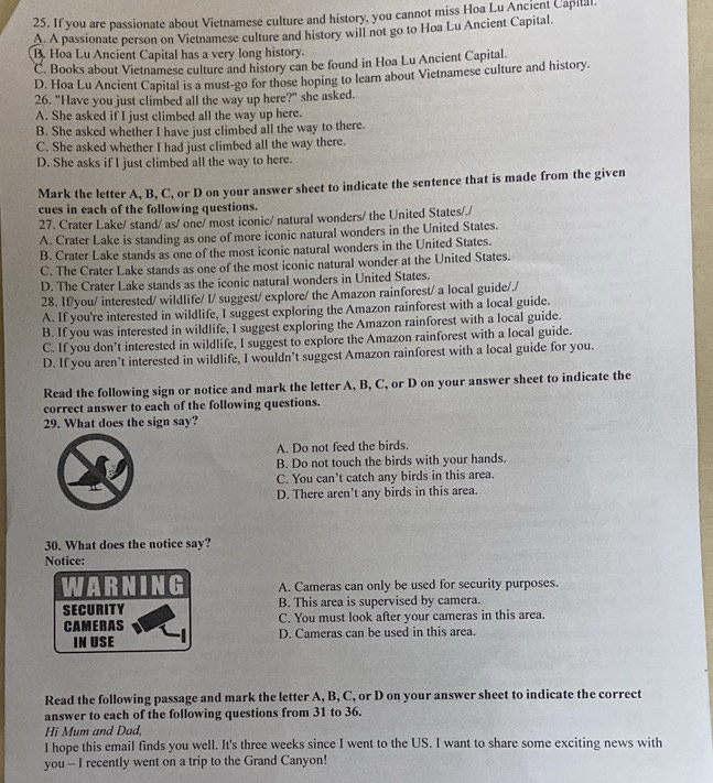 If you are passionate about Vietnamese culture and history, you cannot miss Hoa Lu Ancient Capilal.
A. A passionate person on Vietnamese culture and history will not go to Hoa Lu Ancient Capital.
B. Hoa Lu Ancient Capital has a very long history.
C. Books about Vietnamese culture and history can be found in Hoa Lu Ancient Capital.
D. Hoa Lu Ancient Capital is a must-go for those hoping to learn about Vietnamese culture and history.
26. "Have you just climbed all the way up here?" she asked.
A. She asked if I just climbed all the way up here.
B. She asked whether I have just climbed all the way to there.
C. She asked whether I had just climbed all the way there.
D. She asks if I just climbed all the way to here.
Mark the letter A, B, C, or D on your answer sheet to indicate the sentence that is made from the given
cues in each of the following questions.
27. Crater Lake/ stand/ as/ one/ most iconic/ natural wonders/ the United States/./
A. Crater Lake is standing as one of more iconic natural wonders in the United States.
B. Crater Lake stands as one of the most iconic natural wonders in the United States.
C. The Crater Lake stands as one of the most iconic natural wonder at the United States.
D. The Crater Lake stands as the iconic natural wonders in United States.
28. If/you/ interested/ wildlife/ I/ suggest/ explore/ the Amazon rainforest/ a local guide/./
A. If you're interested in wildlife, I suggest exploring the Amazon rainforest with a local guide.
B. If you was interested in wildlife, I suggest exploring the Amazon rainforest with a local guide.
C. If you don’t interested in wildlife, I suggest to explore the Amazon rainforest with a local guide.
D. If you aren’t interested in wildlife, I wouldn’t suggest Amazon rainforest with a local guide for you.
Read the following sign or notice and mark the letter A, B, C, or D on your answer sheet to indicate the
correct answer to each of the following questions.
29. What does the sign say?
A. Do not feed the birds.
B. Do not touch the birds with your hands.
C. You can’t catch any birds in this area.
D. There aren't any birds in this area.
30. What does the notice say?
Notice:
A. Cameras can only be used for security purposes.
SECURITY B. This area is supervised by camera.
CAMERAS C. You must look after your cameras in this area.
IN USE D. Cameras can be used in this area.
Read the following passage and mark the letter A, B, C, or D on your answer sheet to indicate the correct
answer to each of the following questions from 31 to 36.
Hi Mum and Dad,
I hope this email finds you well. It's three weeks since I went to the US. I want to share some exciting news with
you - I recently went on a trip to the Grand Canyon!