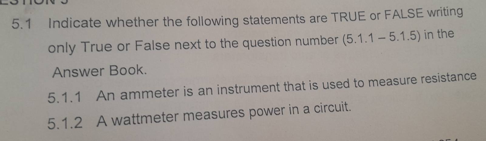 5.1 Indicate whether the following statements are TRUE or FALSE writing 
only True or False next to the question number (5.1.1-5.1.5) in the 
Answer Book. 
5.1.1 An ammeter is an instrument that is used to measure resistance 
5.1.2 A wattmeter measures power in a circuit.