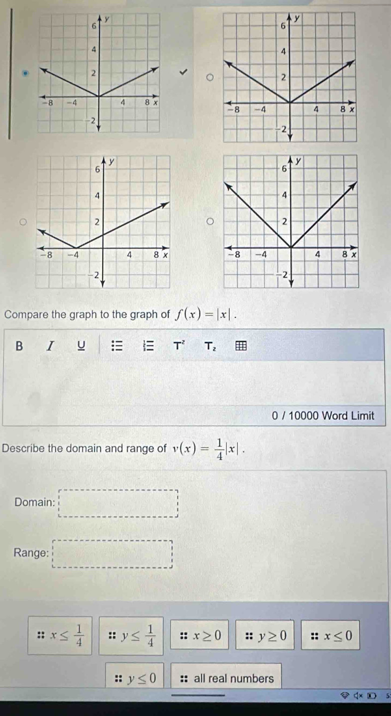 Compare the graph to the graph of f(x)=|x|. 
B I U T^2 T_2
0 / 10000 Word Limit
Describe the domain and range of v(x)= 1/4 |x|. 
Domain: □ 
Range: □
:: x≤  1/4  :: y≤  1/4  :: x≥ 0 :: y≥ 0 x≤ 0
y≤ 0 all real numbers
q* □ 5: