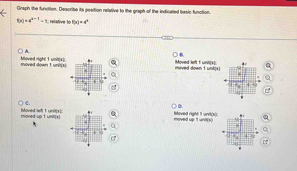 Graph the function. Describe its position relative to the graph of the indicated basic function.
f(x)=4^(x-1)-1; relative to f(x)=4^x
A.
B.
Moved right 1 unit(s); Moved left 1 unit(s);
moved down 1 unit(s) moved down 1 unit(s)

C.
D.
Moved left 1 unit(s); Moved right 1 unit(s);
moved up 1 unit(s) moved up 1 unit(s)