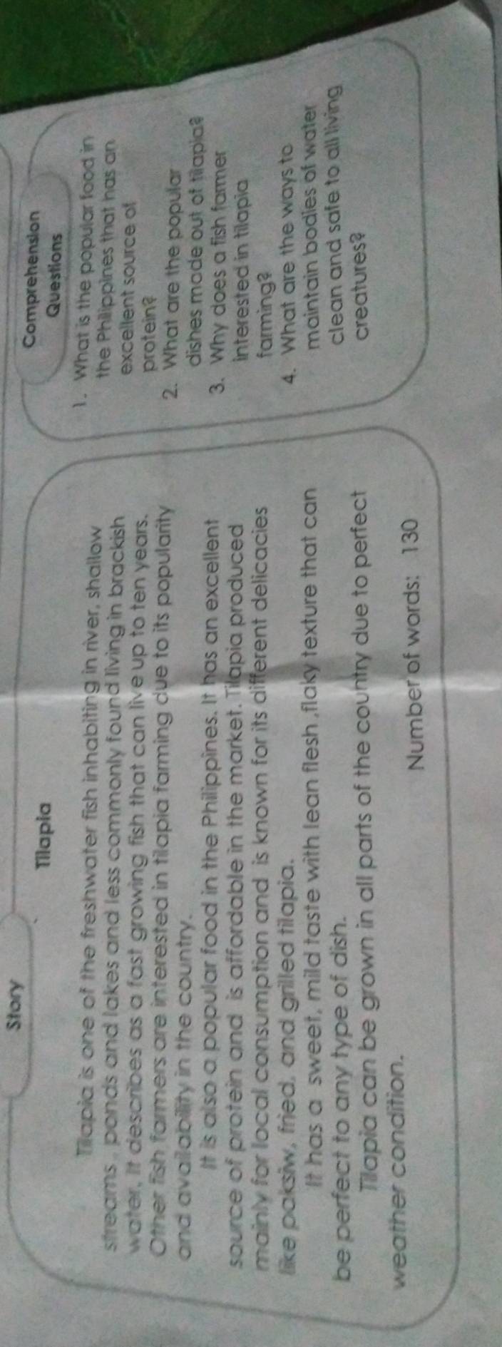 Story Comprehension 
Tilapia Questions 
1. What is the popular food in 
Tapia is one of the freshwater fish inhabiting in river, shallow the Philippines that has an 
streams , ponds and lakes and less commonly found living in brackish . excellent source of 
water, It describes as a fast growing fish that can live up to ten years. 
protein? 
Other fish farmers are interested in tilapia farming due to its popularity 2. What are the popular 
and availability in the country. dishes made out of tiapia? 
It is also a popular food in the Philippines. It has an excellent 3. Why does a fish farmer 
source of protein and is affordable in the market. Tilapia produced interested in tilapia 
mainly for local consumption and is known for its different delicacies farming? 
like paksiw, fried, and grilled tilapia. 4. What are the ways to 
It has a sweet, mild taste with lean flesh ,flaky texture that can maintain bodies of water 
be perfect to any type of dish. clean and safe to all living 
Tilapia can be grown in all parts of the country due to perfect 
creatures? 
weather condition. 
Number of words: 130