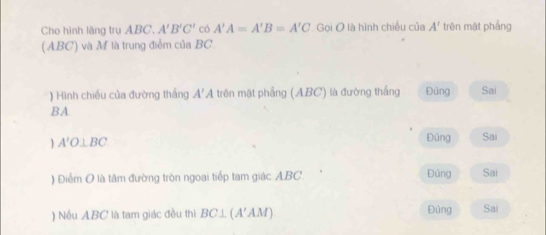 Cho hình lăng trụ ABC. A'B'C' có A'A=A'B=A'C Gọi O là hình chiếu của A' trên mặt phẳng 
(ABC) và M là trung điểm của BC. 
) Hình chiều của đường thắng A'A trên mặt phẳng (ABC) là đường thẳng Đúng Sai 
BA. 
) A'O⊥ BC
Đủng Sai 
) Điểm O là tâm đường tròn ngoại tiếp tam giác ABC. Đúng Sai 
) Nếu ABC là tam giác đều thì BC⊥ (A'AM) Đủng Sai