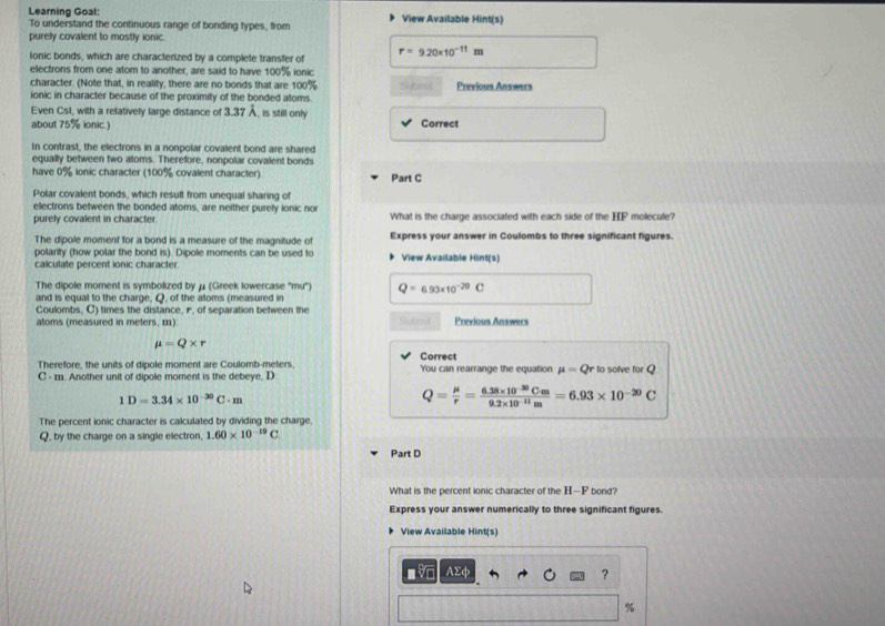 Learning Goal: View Available Hint(s)
To understand the continuous range of bonding types, from
purely covalent to mostly ionic.
lonic bonds, which are characterized by a complete transfer of r=9.20* 10^(-11)m
electrons from one atom to another, are said to have 100% ionic
character. (Note that, in reality, there are no bonds that are 100% Previous Answers
ionic in character because of the proximity of the bonded atoms.
Even CsI, with a relatively large distance of 3.37 Å, is still only
about 75% ionic.) Correct
In contrast, the electrons in a nonpolar covalent bond are shared
equally between two atoms. Therefore, nonpolar covalent bonds
have 0% ionic character (100% covalent character) Part C
Polar covalent bonds, which result from unequal sharing of
electrons between the bonded atoms, are neither purely ionic nor molecule?
purely covalent in character What is the charge associated with each side of the HF
The dipole moment for a bond is a measure of the magniltude of Express your answer in Coulombs to three significant figures.
polarity (how polar the bond is). Dipole moments can be used to View Available Hint(s)
calculate percent ionic character.
The dipole moment is symbolized by μ (Greek lowercase ''mu'') Q=693* 10^(-20)C
and is equal to the charge, Q, of the atoms (measured in
Coulombs, C) times the distance, r, of separation between the
atoms (measured in meters, m) Subed Previous Answers
mu =Q* r
Correct
Therefore, the units of dipole moment are Coulomb-meters You can rearrange the equation mu =Qr to solve for Q
C - m. Another unit of dipole moment is the debeye, D
1D=3.34* 10^(-30)C· m
Q= mu /r = (6.38* 10^(-30)Cm)/9.2* 10^(-11)m =6.93* 10^(-20)C
The percent ionic character is calculated by dividing the charge.
Q, by the charge on a single electron, 1.60* 10^(-19)C
Part D
What is the percent ionic character of the H—F bond?
Express your answer numerically to three significant figures.
View Available Hint(s)
■ AΣφ ?
%