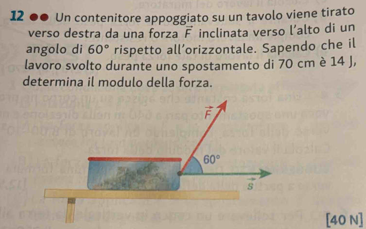 12 ●● Un contenitore appoggiato su un tavolo viene tirato
verso destra da una forza vector F inclinata verso l’alto di un
angolo di 60° rispetto all’orizzontale. Sapendo che il
lavoro svolto durante uno spostamento di 70 cm è 14 J,
determina il modulo della forza.
[40 N]