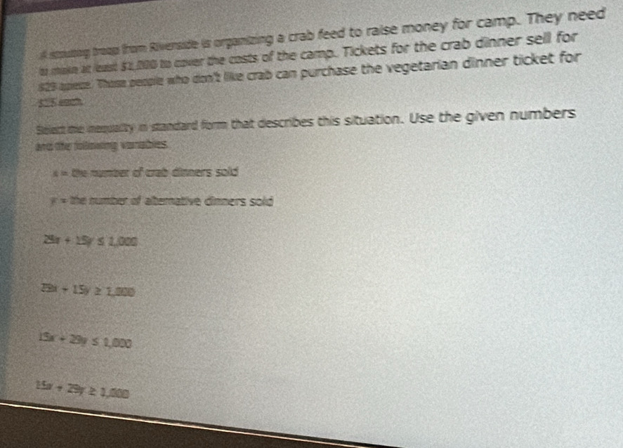 stputng troop from Rivenside is organizing a crab feed to raise money for camp. They need
to makn at least $2,000 to cover the costs of the camp. Tickets for the crab dinner sell for
829 apiece. Thosa people who don't like crab can purchase the vegetarian dinner ticket for
535 eaah
Select te nequalty in standard form that describes this situation. Use the given numbers
and the following vanables.
x= the number of crab dinners sold
x= the number of aternative dinners sold
28x+15y≤ 1,000
29x-15y≥ 1,000
15x+29y≤ 1,000
15x+29y≥ 1,000