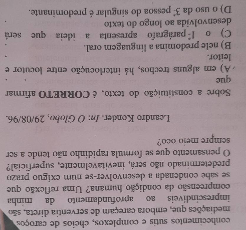conhecimentos sutis e complexos, cheios de caroços
mediações que, embora careçam de serventia direta, são
imprescindíveis ao aprofundamento da minha
compreensão da condição humana? Uma reflexão que
se sabe condenada a desenvolver-se num exíguo prazo
predeterminado não será, inevitavelmente, superficial?
O pensamento que se formula rapidinho não tende a ser
sempre meio oco?
Leandro Konder. In: O Globo, 29/08/96.
Sobre a constituição do texto, é CORRETO afirmar
que
A) em alguns trechos, há interlocução entre locutor e
leitor.
B) nele predomina a linguagem oral.
C)o 1^(_ circ) parágrafo apresenta a ideia que será
desenvolvida ao longo do texto
D) o uso da 3^(_ circ) pessoa do singular é predominante.