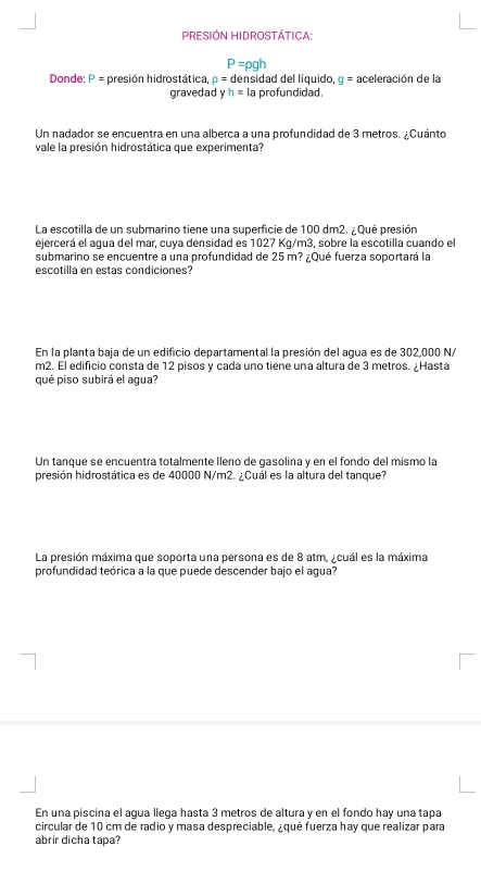 PRESIÓN HIDROSTÁTICA:
P=rho gh
Donde: P= presión hidrostática, rho =c densidad del líquido, g= aceleración de la 
gravedad yh= Ia profundidad. 
Un nadador se encuentra en una alberça a una profundidad de 3 metros. ¿Cuánto 
vale la presión hidrostática que experimenta? 
La escotilla de un submarino tiene una superficie de 100 dm2. ¿ Qué presión 
ejercerá el aqua del mar, cuya densidad es 1027 Kq/m3, sobre la escotilla cuando el 
submarino se encuentre a una profundidad de 25 m? ¿Qué fuerza soportará la 
escotilla en estas condiciones? 
En la planta baja de un edificio departamental la presión del agua es de 302,000 N/
m2. El edificio consta de 12 pisos y cada uno tiene una altura de 3 metros. ¿Hasta 
qué piso subirá el agua? 
Un tanque se encuentra totalmente lleno de gasolina y en el fondo del mismo la 
presión hidrostática es de 40000 N/m2. ¿Cuál es la altura del tanque? 
La presión máxima que soporta una persona es de 8 atm, ¿cuál es la máxima 
profundidad teórica a la que puede descender bajo el agua? 
En una piscina el agua llega hasta 3 metros de altura y en el fondo hay una tapa 
circular de 10 cm de radio y masa despreciable, ¿qué fuerza hay que realizar para 
abrir dicha tapa?