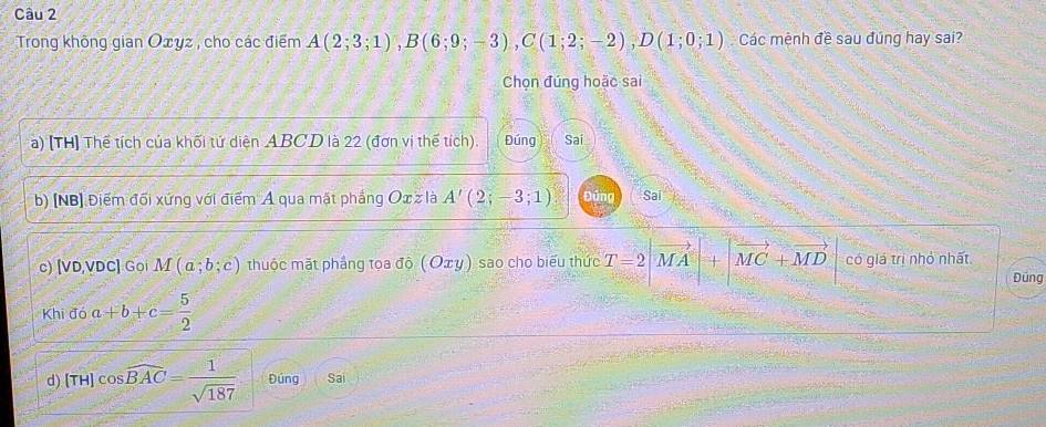 Trong không gian Oxyz , cho các điểm A(2;3;1), B(6;9;-3), C(1;2;-2), D(1;0;1) Các mệnh đề sau đúng hay sai? 
Chọn đúng hoặc sai 
a) [TH] Thể tích của khối tứ diện ABCD là 22 (đơn vị thế tích). Đúng Sai 
b) [NB] Điểm đối xứng với điểm A qua mặt phẳng Ox z là A'(2;-3;1) Đứng Sai 
c) [VD, VDC ] Goi M(a;b;c) thuộc mặt phầng tọa độ (Οτỵ) sao cho biểu thức T=2|vector MA|+|vector MC+vector MD có giá trị nhỏ nhất 
Đúng 
Khi đó a+b+c= 5/2 
d) (TH)cos widehat BAC= 1/sqrt(187)  Đúng Sai