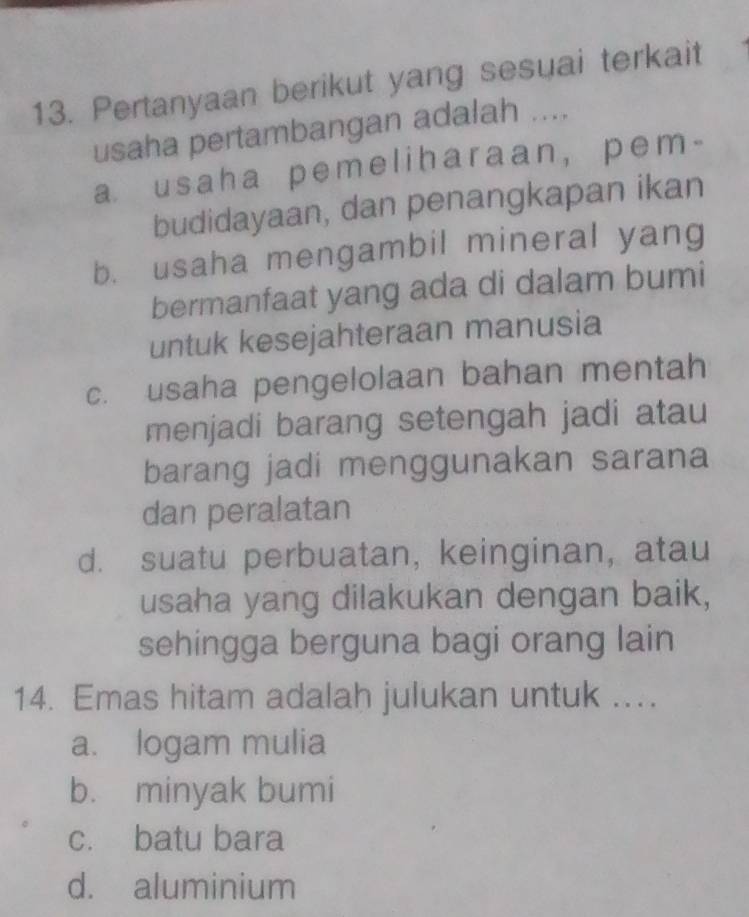 Pertanyaan berikut yang sesuai terkait
usaha pertambangan adalah ....
a usaha pemeliharaan, pem-
budidayaan, dan penangkapan ikan
b. usaha mengambil mineral yang
bermanfaat yang ada di dalam bumi
untuk kesejahteraan manusia
c. usaha pengelolaan bahan mentah
menjadi barang setengah jadi atau
barang jadi menggunakan sarana
dan peralatan
d. suatu perbuatan, keinginan, atau
usaha yang dilakukan dengan baik,
sehingga berguna bagi orang lain
14. Emas hitam adalah julukan untuk ...
a. logam mulia
b. minyak bumi
c. batu bara
d. aluminium