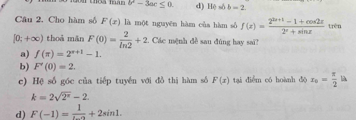 oi thộa mhân b^2-3ac≤ 0. d) Hệ hat O b=2. 
Câu 2. Cho hàm số F(x) là một nguyên hàm của hàm số f(x)= (2^(2x+1)-1+cos 2x)/2^x+sin x  trên
[0;+∈fty ) thoả mān F(0)= 2/ln 2 +2. Các mệnh đề sau đúng hay sai?
a) f(π )=2^(π +1)-1.
b) F'(0)=2.
c) Hệ số góc của tiếp tuyến với đồ thị hàm số F(x) tại điểm có hoành độ x_0= π /2  là ^+
k=2sqrt(2^(π))-2.
d) F(-1)= 1/... +2sin 1.