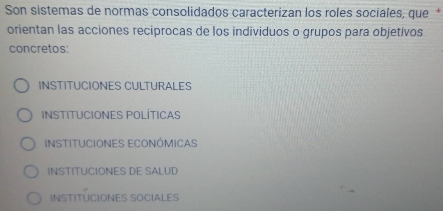 Son sistemas de normas consolidados caracterizan los roles sociales, que *
orientan las acciones reciprocas de los individuos o grupos para objetivos
concretos:
INSTITUCIONES CULTURALES
INSTITUCIONES POLÍTICAS
INSTITUCIONES ECONÓMICAS
INSTITUCIONES DE SALUD
INSTITUCIONES SOCIALES