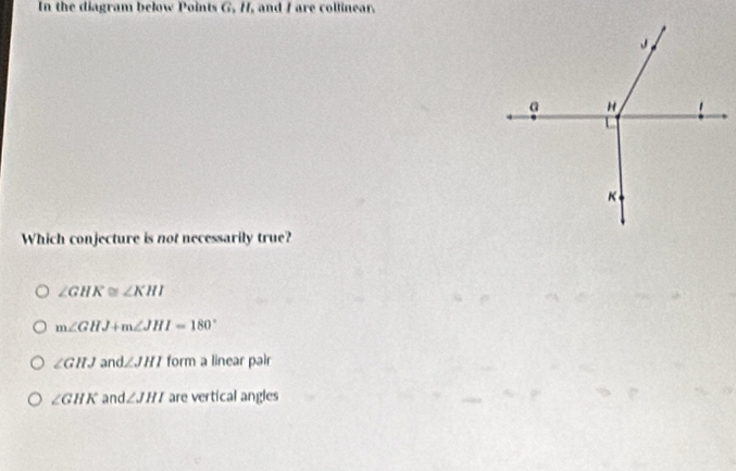 In the diagram below Points G, H, and I are collinear.
Which conjecture is not necessarily true?
∠ GHK≌ ∠ KHI
m∠ GHJ+m∠ JHI=180°
∠ GHJ an d∠ JHI form a linear pair
∠ GHK and ∠ JHI are vertical angles