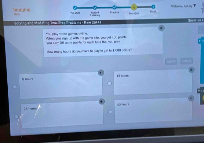 Welcome, Ashely
Imagine 
Math 
Solving and Modeling Two-Step Problems - Item 20444 Question 6
You play video games online.
When you sign up with the game site, you get 400 points.
You earn 50 more points for each hour that you play.
How many hours do you have to play to get to 1,000 points?
CU A0
S hours 12 hours
L
28 hours 40 hours