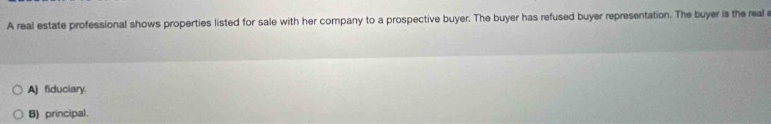 A real estate professional shows properties listed for sale with her company to a prospective buyer. The buyer has refused buyer representation. The buyer is the real e
A) fiduciary.
B) principal.