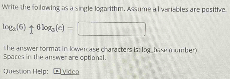 Write the following as a single logarithm. Assume all variables are positive.
log _3(6)+6log _3(c)=□
The answer format in lowercase characters is: log_base (number) 
Spaces in the answer are optional. 
Question Help: ▶ Video