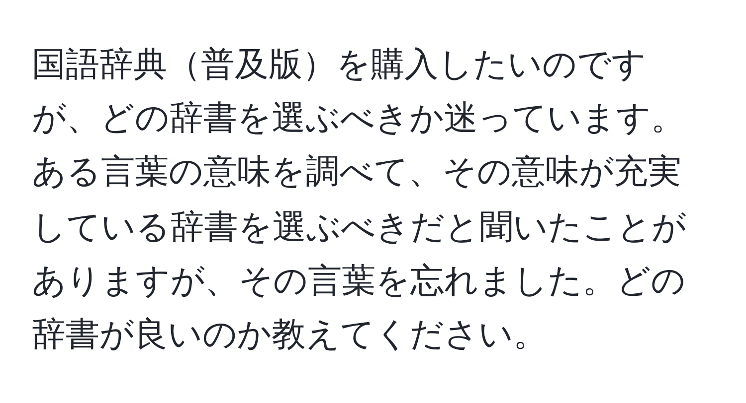 国語辞典普及版を購入したいのですが、どの辞書を選ぶべきか迷っています。ある言葉の意味を調べて、その意味が充実している辞書を選ぶべきだと聞いたことがありますが、その言葉を忘れました。どの辞書が良いのか教えてください。