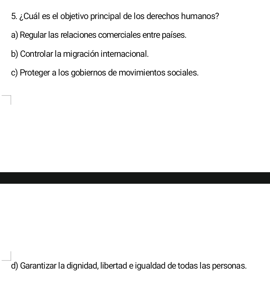 ¿Cuál es el objetivo principal de los derechos humanos?
a) Regular las relaciones comerciales entre países.
b) Controlar la migración internacional.
c) Proteger a los gobiernos de movimientos sociales.
d) Garantizar la dignidad, libertad e igualdad de todas las personas.