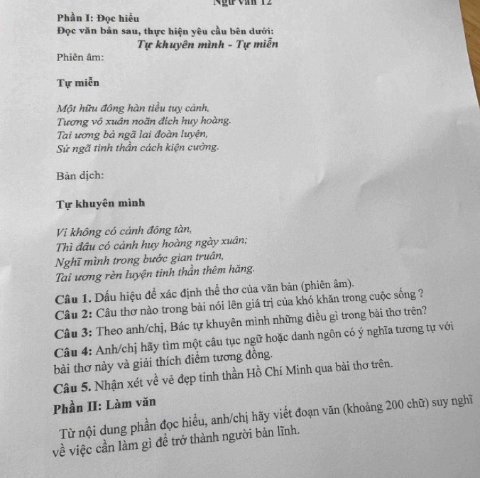 Ngữ văn 12 
Phần I: Đọc hiểu 
Đọc văn bản sau, thực hiện yêu cầu bên dưới: 
Tự khuyên mình - Tự miễn 
Phiên âm: 
Tự miễn 
Một hữu đông hàn tiều tuy cảnh, 
Tương vô xuân noãn đích huy hoàng. 
Tai ương bả ngã lai đoàn luyện, 
Sử ngã tinh thần cách kiện cường. 
Bản dịch: 
Tự khuyên mình 
Ví không có cảnh đông tàn, 
Thì đâu có cảnh huy hoàng ngày xuân; 
Nghĩ mình trong bước gian truân, 
Tai ương rèn luyện tinh thần thêm hăng. 
Câu 1. Dấu hiệu để xác định thể thơ của văn bản (phiên âm). 
Câu 2: Câu thơ nào trong bài nói lên giá trị của khó khăn trong cuộc sống ? 
Câu 3: Theo anh/chị, Bác tự khuyên mình những điều gì trong bài thơ trên? 
Câu 4: Anh/chị hãy tìm một câu tục ngữ hoặc danh ngôn có ý nghĩa tương tự với 
bài thơ này và giải thích điểm tương đồng. 
Câu 5. Nhận xét về vẻ đẹp tinh thần Hồ Chí Minh qua bài thơ trên. 
Phần II: Làm văn 
Từ nội dung phần đọc hiểu, anh/chị hãy viết đoạn văn (khoảng 200 chữ) suy nghĩ 
về việc cần làm gì đề trở thành người bản lĩnh.
