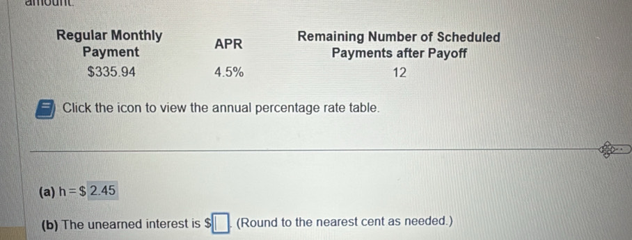 amount 
Regular Monthly APR Remaining Number of Scheduled 
Payment Payments after Payoff
$335.94 4.5% 12 
Click the icon to view the annual percentage rate table. 
(a) h=$2.45
(b) The unearned interest is $□. (Round to the nearest cent as needed.)