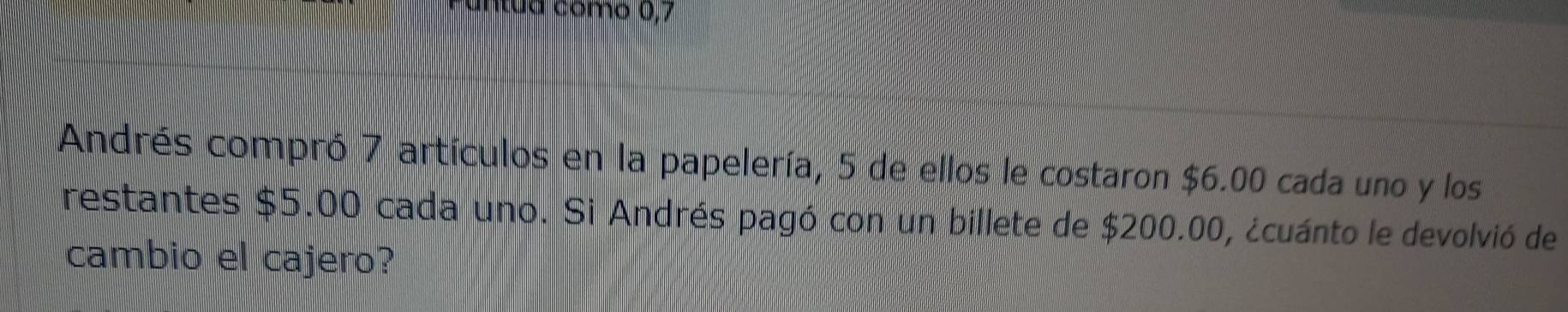 intua como 0, 7
Andrés compró 7 artículos en la papelería, 5 de ellos le costaron $6.00 cada uno y los 
restantes $5.00 cada uno. Si Andrés pagó con un billete de $200.00, ¿cuánto le devolvió de 
cambio el cajero?