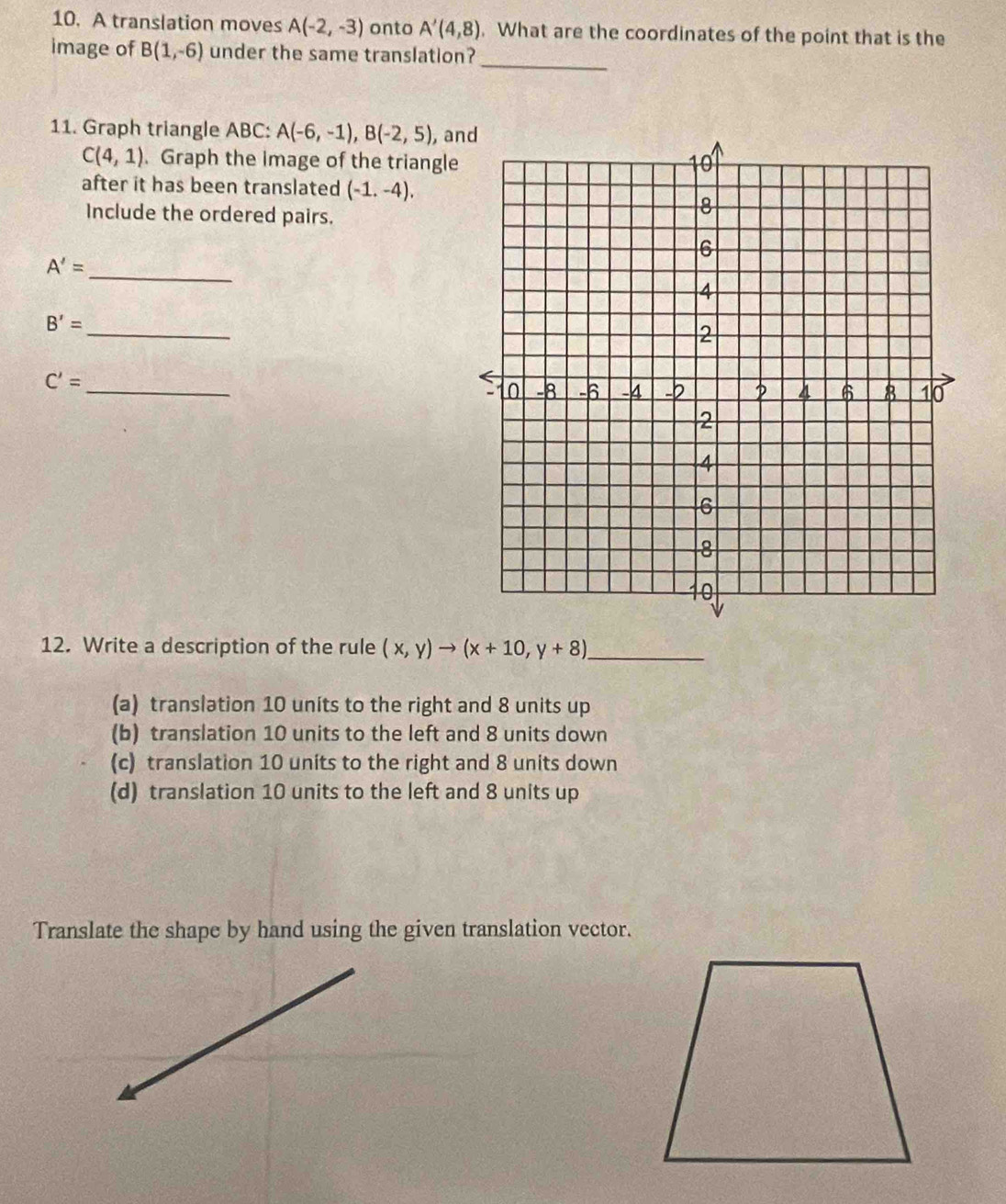 A translation moves A(-2,-3) onto A'(4,8). What are the coordinates of the point that is the
_
image of B(1,-6) under the same translation?
11. Graph triangle ABC : A(-6,-1), B(-2,5), , and
C(4,1). Graph the image of the triangle
after it has been translated (-1,-4). 
Include the ordered pairs.
A'= _
B'=
_
_
C'=
12. Write a description of the rule (x,y)to (x+10,y+8) _
(a) translation 10 units to the right and 8 units up
(b) translation 10 units to the left and 8 units down
(c) translation 10 units to the right and 8 units down
(d) translation 10 units to the left and 8 units up
Translate the shape by hand using the given translation vector.