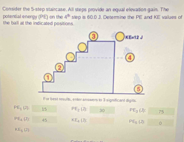 Consider the 5-step staircase. All steps provide an equal elevation gain. The
potential energy (PE) on the 4^(th) step is 60.0 J. Determine the PE and KE values of
the ball at the indicated positions.
For best results, enter answers to 3 significant digits.
PE_1(J):□ PE_2(J):□ 30 PE_3(J): □  1
PE_4(J):45 □  KE_4(J): □  PE_5(J): □ 0
KE_5(J):